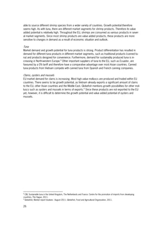 26
able to source different shrimp species from a wider variety of countries. Growth potential therefore
seems high. As with tuna, there are different market segments for shrimp products. Therefore its value
added potential is relatively high. Throughout the EU, shrimps are consumed as various products in sever-
al market segments. Since most shrimp products are value added products, these products are more
sensitive to changes in demand as a result of economic situation and outlook.
Tuna
Market demand and growth potential for tuna products is strong. Product differentiation has resulted in
demand for different tuna products in different market segments, such as traditional products (canned tu-
na) and products designed for convenience. Furthermore, demand for sustainably produced tuna is in-
creasing in North-western Europe.8
Other important suppliers of tuna to the EU, such as Ecuador, are
favoured by a 0% tariff and therefore have a comparative advantage over most Asian countries. Canned
tuna products from Vietnam compete with canned tuna from Spanish and French canning companies.
Clams, oysters and mussels
EU market demand for clams is increasing. Most high value molluscs are produced and traded within EU
countries. There seems to be growth potential, as Vietnam already exports a significant amount of clams
to the EU, other Asian countries and the Middle East. Globefish mentions growth possibilities for other mol-
luscs such as oysters and mussels in terms of exports.9
Since these products are not exported to the EU
yet, however, it is difficult to determine the growth potential and value added potential of oysters and
mussels.
8
CBI, Sustainable tuna in the United Kingdom, The Netherlands and France. Centre for the promotion of imports from developing
countries, The Hague, 2011.
9
Globefish, Market report bivalves - August 2011. Globefish, Food and Agricultural Organization, 2011.
 