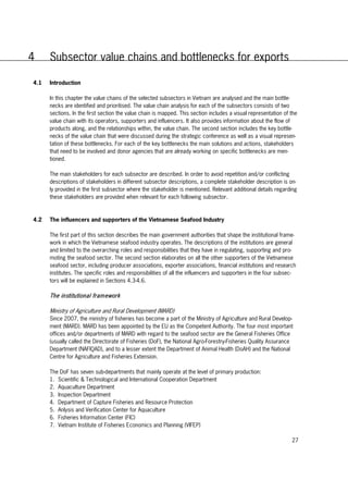 27
4 Subsector value chains and bottlenecks for exports
4.1 Introduction
In this chapter the value chains of the selected subsectors in Vietnam are analysed and the main bottle-
necks are identified and prioritised. The value chain analysis for each of the subsectors consists of two
sections. In the first section the value chain is mapped. This section includes a visual representation of the
value chain with its operators, supporters and influencers. It also provides information about the flow of
products along, and the relationships within, the value chain. The second section includes the key bottle-
necks of the value chain that were discussed during the strategic conference as well as a visual represen-
tation of these bottlenecks. For each of the key bottlenecks the main solutions and actions, stakeholders
that need to be involved and donor agencies that are already working on specific bottlenecks are men-
tioned.
The main stakeholders for each subsector are described. In order to avoid repetition and/or conflicting
descriptions of stakeholders in different subsector descriptions, a complete stakeholder description is on-
ly provided in the first subsector where the stakeholder is mentioned. Relevant additional details regarding
these stakeholders are provided when relevant for each following subsector.
4.2 The influencers and supporters of the Vietnamese Seafood Industry
The first part of this section describes the main government authorities that shape the institutional frame-
work in which the Vietnamese seafood industry operates. The descriptions of the institutions are general
and limited to the overarching roles and responsibilities that they have in regulating, supporting and pro-
moting the seafood sector. The second section elaborates on all the other supporters of the Vietnamese
seafood sector, including producer associations, exporter associations, financial institutions and research
institutes. The specific roles and responsibilities of all the influencers and supporters in the four subsec-
tors will be explained in Sections 4.3-4.6.
The institutional framework
Ministry of Agriculture and Rural Development (MARD)
Since 2007, the ministry of fisheries has become a part of the Ministry of Agriculture and Rural Develop-
ment (MARD). MARD has been appointed by the EU as the Competent Authority. The four most important
offices and/or departments of MARD with regard to the seafood sector are the General Fisheries Office
(usually called the Directorate of Fisheries (DoF), the National Agro-Forestry-Fisheries Quality Assurance
Department (NAFIQAD), and to a lesser extent the Department of Animal Health (DoAH) and the National
Centre for Agriculture and Fisheries Extension.
The DoF has seven sub-departments that mainly operate at the level of primary production:
1. Scientific & Technological and International Cooperation Department
2. Aquaculture Department
3. Inspection Department
4. Department of Capture Fisheries and Resource Protection
5. Anlysis and Verification Center for Aquaculture
6. Fisheries Information Center (FIC)
7. Vietnam Institute of Fisheries Economics and Planning (VIFEP)
 