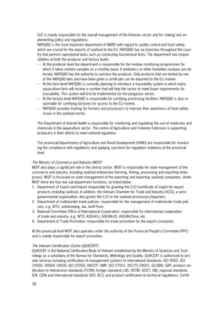 28
DoF is mainly responsible for the overall management of the fisheries sector and for making and im-
plementing policy and regulations.
NAFIQAD is the most important department of MARD with regard to quality control and food safety,
which are crucial for the exports of seafood to the EU. NAFIQAD has six branches throughout the coun-
try that perform operational tasks such as conducting biochemical tests. The department has respon-
sibilities at both the producer and factory levels:
- At the producer level the department is responsible for the residue monitoring programmes for
which it takes random samples on a monthly basis. If antibiotics or other forbidden residues are de-
tected, NAFIQAD has the authority to sanction the producer. Only products that are tested by one
of the NAFIQAD labs and have been given a certificate can be exported to the EU market.
- At the farm level NAFIQAD is currently planning to introduce a traceability system in which every
aquaculture farm will receive a number that will help the sector to meet buyer requirements for
traceability. This system will first be implemented for the pangasius sector.
- At the factory level NAFIQAD is responsible for certifying processing facilities. NAFIQAD is also re-
sponsible for certifying factories for access to the EU market.
- NAFIQAD provides training for farmers and processors to improve their awareness of food safety
issues in the seafood sector.
The Department of Animal Health is responsible for monitoring and regulating the use of medicines and
chemicals in the aquaculture sector. The centre of Agriculture and Fisheries Extension is supporting
producers in their efforts to meet national regulation.
The provincial Departments of Agriculture and Rural Development (DARD) are responsible for monitor-
ing the compliance with regulations and applying sanctions for regulation violations at the provincial
level.
The Ministry of Commerce and Industry (MOIT)
MOIT also plays a significant role in the shrimp sector. MOIT is responsible for state management of the
commerce and industry, including seafood enterprises (farming, fishing, processing and exporting enter-
prises). MOIT is focussed on state management of the exporting and importing seafood companies. Under
MOIT there are four key sub-department functions, as listed below:
1. Department of Export and Import responsible for granting the C/O (certificate of origin) for export
products including seafood. In addition, the Vietnam Chamber for Trade and Industry (VCCI), a semi-
governmental organisation: also grants the C/O to the seafood processors/exporters.
2. Department of multi-border trade policies: responsible for the management of multi-border trade poli-
cies, e.g. WTO, antidumping, tax, tariff from.
3. National Committee Office of International Cooperation: responsible for international cooperation
of trade and industry, e.g. WTO, ASEA-EU, ASEAN-US, ASEAN-China, etc.
4. Department of Trade Promotion: responsible for trade promotion for the export companies.
At the provincial level MOIT also operates under the authority of the Provincial People’s Committee (PPC)
and is mainly responsible for export promotion.
The Vietnam Certification Centre (QUACERT)
QUACERT is the National Certification Body of Vietnam established by the Ministry of Sciences and Tech-
nology as a subsidiary of the Bureau for Standards, Metrology and Quality. QUACERT is authorised to pro-
vide services including certification of management systems to international standards: ISO 9000, ISO
14000, OHSAS 18000, ISO 22000, HACCP, GMP, ISO 27001, ISO/TS 29001, GLOBAL GAP; product cer-
tification to Vietnamese standards (TCVN), foreign standards (JIS, ASTM, GOST, GB), regional standards
(EN, CEN) and international standards (ISO, IEC); and product certification to technical regulations. Certifi-
 