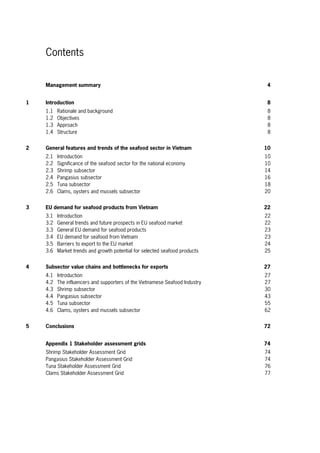 Contents
Management summary 4
1 Introduction 8
1.1 Rationale and background 8
1.2 Objectives 8
1.3 Approach 8
1.4 Structure 8
2 General features and trends of the seafood sector in Vietnam 10
2.1 Introduction 10
2.2 Significance of the seafood sector for the national economy 10
2.3 Shrimp subsector 14
2.4 Pangasius subsector 16
2.5 Tuna subsector 18
2.6 Clams, oysters and mussels subsector 20
3 EU demand for seafood products from Vietnam 22
3.1 Introduction 22
3.2 General trends and future prospects in EU seafood market 22
3.3 General EU demand for seafood products 23
3.4 EU demand for seafood from Vietnam 23
3.5 Barriers to export to the EU market 24
3.6 Market trends and growth potential for selected seafood products 25
4 Subsector value chains and bottlenecks for exports 27
4.1 Introduction 27
4.2 The influencers and supporters of the Vietnamese Seafood Industry 27
4.3 Shrimp subsector 30
4.4 Pangasius subsector 43
4.5 Tuna subsector 55
4.6 Clams, oysters and mussels subsector 62
5 Conclusions 72
Appendix 1 Stakeholder assessment grids 74
Shrimp Stakeholder Assessment Grid 74
Pangasius Stakeholder Assessment Grid 74
Tuna Stakeholder Assessment Grid 76
Clams Stakeholder Assessment Grid 77
 