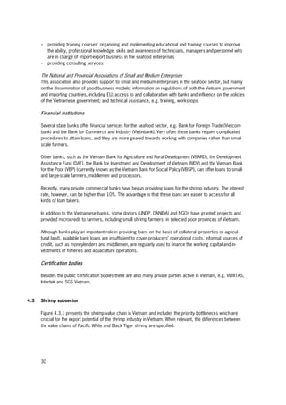 30
- providing training courses: organising and implementing educational and training courses to improve
the ability, professional knowledge, skills and awareness of technicians, managers and personnel who
are in charge of import-export business in the seafood enterprises
- providing consulting services
The National and Provincial Associations of Small and Medium Enterprises
This association also provides support to small and medium enterprises in the seafood sector, but mainly
on the dissemination of good business models; information on regulations of both the Vietnam government
and importing countries, including EU; access to and collaboration with banks and influence on the policies
of the Vietnamese government; and technical assistance, e.g. training, workshops.
Financial institutions
Several state banks offer financial services for the seafood sector, e.g. Bank for Foreign Trade (Vietcom-
bank) and the Bank for Commerce and Industry (Vietinbank). Very often these banks require complicated
procedures to attain loans, and they are more geared towards working with companies rather than small-
scale farmers.
Other banks, such as the Vietnam Bank for Agriculture and Rural Development (VBARD), the Development
Assistance Fund (DAF), the Bank for Investment and Development of Vietnam (BIDV) and the Vietnam Bank
for the Poor (VBP) (currently known as the Vietnam Bank for Social Policy (VBSP), can offer loans to small-
and large-scale farmers, middlemen and processors.
Recently, many private commercial banks have begun providing loans for the shrimp industry. The interest
rate, however, can be higher than 10%. The advantage is that these loans are easier to access for all
kinds of loan takers.
In addition to the Vietnamese banks, some donors (UNDP, DANIDA) and NGOs have granted projects and
provided microcredit to farmers, including small shrimp farmers, in selected poor provinces of Vietnam.
Although banks play an important role in providing loans on the basis of collateral (properties or agricul-
tural land), available bank loans are insufficient to cover producers’ operational costs. Informal sources of
credit, such as moneylenders and middlemen, are regularly used to finance the working capital and in-
vestments of fisheries and aquaculture operations.
Certification bodies
Besides the public certification bodies there are also many private parties active in Vietnam, e.g. VERITAS,
Intertek and SGS Vietnam.
4.3 Shrimp subsector
Figure 4.3.1 presents the shrimp value chain in Vietnam and includes the priority bottlenecks which are
crucial for the export potential of the shrimp industry in Vietnam. When relevant, the differences between
the value chains of Pacific White and Black Tiger shrimp are specified.
 