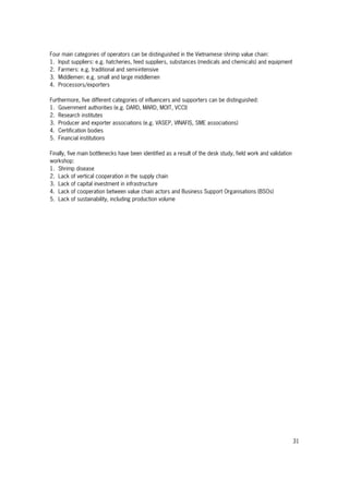 31
Four main categories of operators can be distinguished in the Vietnamese shrimp value chain:
1. Input suppliers: e.g. hatcheries, feed suppliers, substances (medicals and chemicals) and equipment
2. Farmers: e.g. traditional and semi-intensive
3. Middlemen: e.g. small and large middlemen
4. Processors/exporters
Furthermore, five different categories of influencers and supporters can be distinguished:
1. Government authorities (e.g. DARD, MARD, MOIT, VCCI)
2. Research institutes
3. Producer and exporter associations (e.g. VASEP, VINAFIS, SME associations)
4. Certification bodies
5. Financial institutions
Finally, five main bottlenecks have been identified as a result of the desk study, field work and validation
workshop:
1. Shrimp disease
2. Lack of vertical cooperation in the supply chain
3. Lack of capital investment in infrastructure
4. Lack of cooperation between value chain actors and Business Support Organisations (BSOs)
5. Lack of sustainability, including production volume
 