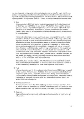 33
men who also provide working capital and harvest (and post-harvest) services. The way in which farmers
purchase their inputs depends on their financial situation. Farmers with sufficient financial resources will
buy directly from the producers for a slightly better price, while those with a lack of financial resources will
buy through traders and pay a slightly higher price. Each of the four inputs will be discussed briefly below.
1. Seed
It is estimated that in 2010 local hatchery production supplied about 58.8% of the total demand
for Black Tiger seed and 47.5% of the total demand of Pacific White shrimp seed. The remainder
of the local demand is imported from neighbouring countries such as China and Thailand, and es-
pecially for Pacific White shrimp, also from the US. According to local experts, the imports of
cheaper Chinese seeds are an important threat to Vietnamese shrimp production because the qual-
ity is often insufficient.
Hatcheries breed shrimp and produce naupili (young larvae) or even post larvae which are sold to
shrimp farms. In Vietnam, shrimp hatcheries can be separated into small and large hatcheries. It is
argued that especially the quality of seeds from small hatcheries - which are often privately owned
while the large hatcheries are often state owned - are too low and are one of the reasons behind
the high mortality rates in shrimp production. Large hatcheries take care of the entire breeding
process and mainly supply seed to shrimp seed traders or supply directly to larger commercial
farms. While some small hatcheries buy nauplii from large hatcheries to grow them to post-larvae,
others are actually nurseries where post-larvae are acclimatised to local circumstances. Small-
scale hatcheries mostly supply to middlemen and traders and sometimes supply directly to smaller
farms. Although the regulatory framework in which hatcheries operate is weak and many seeds are
sold illegally, there are also a number of hatcheries, especially the larger commercial hatcheries,
which are certified by MARD and supply better quality seeds.
Before 2008, it was estimated that about 80% of the hatcheries were located in South Central Vi-
etnam because the local conditions there are most favourable. In recent years many hatcheries re-
located to the Mekong Delta Region to be closer to their buyers (i.e. shrimp farmers).
2. Feed
In Vietnam the weakness of the shrimp subsector is that the feed price is 10-15% higher compared
to other countries. The main reason is that 60% of shrimp feed production is controlled by foreign
companies (e.g. CP, Grobest, Uni-president, Concopro, etc.). The high production cost is also
caused by the lack of locally available feed ingredients. According to MARD, 2.4m tonnes of feed is
consumed in the Vietnamese aquaculture sector. 50% of the necessary inputs to produce this
amount of feed have to be imported.
3. Medicines and chemicals
Medicines and chemicals are often distributed through local feed traders and retail shops. Howev-
er, industry insiders say that farmers can also easily purchase medicines at local pharmacies which
are not approved for use in food production. This may cause severe issues in the export markets.
4. Equipment
Equipment for shrimp farming is mostly sold through local warehouses that sell inputs for the agri-
cultural sector.
 