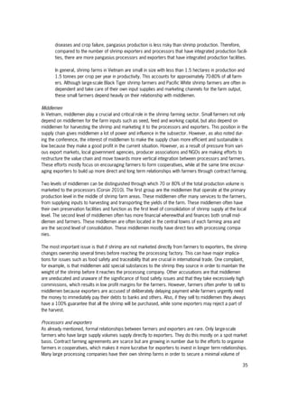 35
diseases and crop failure, pangasius production is less risky than shrimp production. Therefore,
compared to the number of shrimp exporters and processors that have integrated production facili-
ties, there are more pangasius processors and exporters that have integrated production facilities.
In general, shrimp farms in Vietnam are small in size with less than 1.5 hectares in production and
1.5 tonnes per crop per year in productivity. This accounts for approximately 70-80% of all farm-
ers. Although large-scale Black Tiger shrimp farmers and Pacific White shrimp farmers are often in-
dependent and take care of their own input supplies and marketing channels for the farm output,
these small farmers depend heavily on their relationship with middlemen.
Middlemen
In Vietnam, middlemen play a crucial and critical role in the shrimp farming sector. Small farmers not only
depend on middlemen for the farm inputs such as seed, feed and working capital, but also depend on
middlemen for harvesting the shrimp and marketing it to the processors and exporters. This position in the
supply chain gives middlemen a lot of power and influence in the subsector. However, as also noted dur-
ing the conference, the interest of middlemen to make the supply chain more efficient and sustainable is
low because they make a good profit in the current situation. However, as a result of pressure from vari-
ous export markets, local government agencies, producer associations and NGOs are making efforts to
restructure the value chain and move towards more vertical integration between processors and farmers.
These efforts mostly focus on encouraging farmers to form cooperatives, while at the same time encour-
aging exporters to build up more direct and long term relationships with farmers through contract farming.
Two levels of middlemen can be distinguished through which 70 or 80% of the total production volume is
marketed to the processors (Corsin 2010). The first group are the middlemen that operate at the primary
production level in the middle of shrimp farm areas. These middlemen offer many services to the farmers,
from supplying inputs to harvesting and transporting the yields of the farm. These middlemen often have
their own preservation facilities and function as the first level of consolidation of shrimp supply at the local
level. The second level of middlemen often has more financial wherewithal and finances both small mid-
dlemen and farmers. These middlemen are often located in the central towns of each farming area and
are the second level of consolidation. These middlemen mostly have direct ties with processing compa-
nies.
The most important issue is that if shrimp are not marketed directly from farmers to exporters, the shrimp
changes ownership several times before reaching the processing factory. This can have major implica-
tions for issues such as food safety and traceability that are crucial in international trade. One complaint,
for example, is that middlemen add special substances to the shrimp they source in order to maintain the
weight of the shrimp before it reaches the processing company. Other accusations are that middlemen
are uneducated and unaware of the significance of food safety issues and that they take excessively high
commissions, which results in low profit margins for the farmers. However, farmers often prefer to sell to
middlemen because exporters are accused of deliberately delaying payment while farmers urgently need
the money to immediately pay their debts to banks and others. Also, if they sell to middlemen they always
have a 100% guarantee that all the shrimp will be purchased, while some exporters may reject a part of
the harvest.
Processors and exporters
As already mentioned, formal relationships between farmers and exporters are rare. Only large-scale
farmers who have large supply volumes supply directly to exporters. They do this mostly on a spot market
basis. Contract farming agreements are scarce but are growing in number due to the efforts to organise
farmers in cooperatives, which makes it more lucrative for exporters to invest in longer term relationships.
Many large processing companies have their own shrimp farms in order to secure a minimal volume of
 