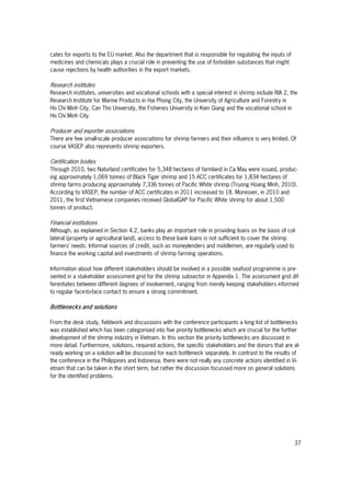 37
cates for exports to the EU market. Also the department that is responsible for regulating the inputs of
medicines and chemicals plays a crucial role in preventing the use of forbidden substances that might
cause rejections by health authorities in the export markets.
Research institutes
Research institutes, universities and vocational schools with a special interest in shrimp include RIA 2, the
Research Institute for Marine Products in Hai Phong City, the University of Agriculture and Forestry in
Ho Chi Minh City, Can Tho University, the Fisheries University in Kien Giang and the vocational school in
Ho Chi Minh City.
Producer and exporter associations
There are few small-scale producer associations for shrimp farmers and their influence is very limited. Of
course VASEP also represents shrimp exporters.
Certification bodies
Through 2010, two Naturland certificates for 5,348 hectares of farmland in Ca Mau were issued, produc-
ing approximately 1,069 tonnes of Black Tiger shrimp and 15 ACC certificates for 1,834 hectares of
shrimp farms producing approximately 7,336 tonnes of Pacific White shrimp (Truong Hoang Minh, 2010).
According to VASEP, the number of ACC certificates in 2011 increased to 18. Moreover, in 2010 and
2011, the first Vietnamese companies received GlobalGAP for Pacific White shrimp for about 1,500
tonnes of product.
Financial institutions
Although, as explained in Section 4.2, banks play an important role in providing loans on the basis of col-
lateral (property or agricultural land), access to these bank loans is not sufficient to cover the shrimp
farmers’ needs. Informal sources of credit, such as moneylenders and middlemen, are regularly used to
finance the working capital and investments of shrimp farming operations.
Information about how different stakeholders should be involved in a possible seafood programme is pre-
sented in a stakeholder assessment grid for the shrimp subsector in Appendix 1. The assessment grid dif-
ferentiates between different degrees of involvement, ranging from merely keeping stakeholders informed
to regular face-to-face contact to ensure a strong commitment.
Bottlenecks and solutions
From the desk study, fieldwork and discussions with the conference participants a long list of bottlenecks
was established which has been categorised into five priority bottlenecks which are crucial for the further
development of the shrimp industry in Vietnam. In this section the priority bottlenecks are discussed in
more detail. Furthermore, solutions, required actions, the specific stakeholders and the donors that are al-
ready working on a solution will be discussed for each bottleneck separately. In contrast to the results of
the conference in the Philippines and Indonesia, there were not really any concrete actions identified in Vi-
etnam that can be taken in the short term, but rather the discussion focussed more on general solutions
for the identified problems.
 