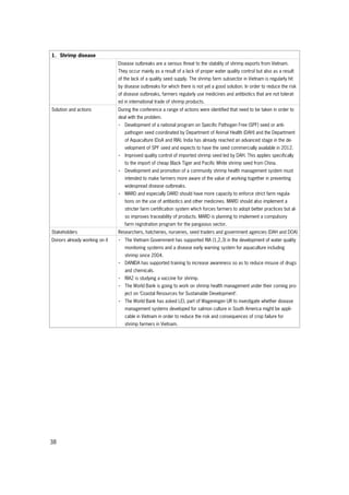 38
1. Shrimp disease
Disease outbreaks are a serious threat to the stability of shrimp exports from Vietnam.
They occur mainly as a result of a lack of proper water quality control but also as a result
of the lack of a quality seed supply. The shrimp farm subsector in Vietnam is regularly hit
by disease outbreaks for which there is not yet a good solution. In order to reduce the risk
of disease outbreaks, farmers regularly use medicines and antibiotics that are not tolerat-
ed in international trade of shrimp products.
Solution and actions During the conference a range of actions were identified that need to be taken in order to
deal with the problem.
- Development of a national program on Specific Pathogen Free (SPF) seed or anti-
pathogen seed coordinated by Department of Animal Health (DAH) and the Department
of Aquaculture (DoA and RIA). India has already reached an advanced stage in the de-
velopment of SPF seed and expects to have the seed commercially available in 2012.
- Improved quality control of imported shrimp seed led by DAH. This applies specifically
to the import of cheap Black Tiger and Pacific White shrimp seed from China.
- Development and promotion of a community shrimp health management system must
intended to make farmers more aware of the value of working together in preventing
widespread disease outbreaks.
- MARD and especially DARD should have more capacity to enforce strict farm regula-
tions on the use of antibiotics and other medicines. MARD should also implement a
stricter farm certification system which forces farmers to adopt better practices but al-
so improves traceability of products. MARD is planning to implement a compulsory
farm registration program for the pangasius sector.
Stakeholders Researchers, hatcheries, nurseries, seed traders and government agencies (DAH and DOA)
Donors already working on it - The Vietnam Government has supported RIA (1,2,3) in the development of water quality
monitoring systems and a disease early warning system for aquaculture including
shrimp since 2004.
- DANIDA has supported training to increase awareness so as to reduce misuse of drugs
and chemicals.
- RIA2 is studying a vaccine for shrimp.
- The World Bank is going to work on shrimp health management under their coming pro-
ject on ‘Coastal Resources for Sustainable Development’.
- The World Bank has asked LEI, part of Wageningen UR to investigate whether disease
management systems developed for salmon culture in South America might be appli-
cable in Vietnam in order to reduce the risk and consequences of crop failure for
shrimp farmers in Vietnam.
 