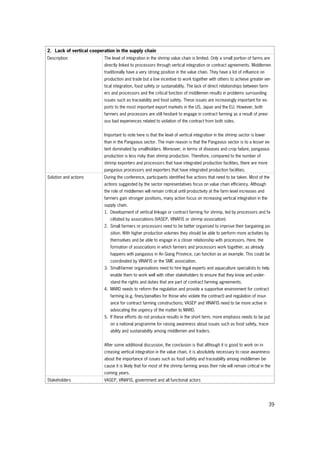 39
2. Lack of vertical cooperation in the supply chain
Description The level of integration in the shrimp value chain is limited. Only a small portion of farms are
directly linked to processors through vertical integration or contract agreements. Middlemen
traditionally have a very strong position in the value chain. They have a lot of influence on
production and trade but a low incentive to work together with others to achieve greater ver-
tical integration, food safety or sustainability. The lack of direct relationships between farm-
ers and processors and the critical function of middlemen results in problems surrounding
issues such as traceability and food safety. These issues are increasingly important for ex-
ports to the most important export markets in the US, Japan and the EU. However, both
farmers and processors are still hesitant to engage in contract farming as a result of previ-
ous bad experiences related to violation of the contract from both sides.
Important to note here is that the level of vertical integration in the shrimp sector is lower
than in the Pangasius sector. The main reason is that the Pangasius sector is to a lesser ex-
tent dominated by smallholders. Moreover, in terms of diseases and crop failure, pangasius
production is less risky than shrimp production. Therefore, compared to the number of
shrimp exporters and processors that have integrated production facilities, there are more
pangasius processors and exporters that have integrated production facilities.
Solution and actions During the conference, participants identified five actions that need to be taken. Most of the
actions suggested by the sector representatives focus on value chain efficiency. Although
the role of middlemen will remain critical until productivity at the farm level increases and
farmers gain stronger positions, many action focus on increasing vertical integration in the
supply chain.
1. Development of vertical linkage or contract farming for shrimp, led by processors and fa-
cilitated by associations (VASEP, VINAFIS or shrimp association).
2. Small farmers or processors need to be better organised to improve their bargaining po-
sition. With higher production volumes they should be able to perform more activities by
themselves and be able to engage in a closer relationship with processors. Here, the
formation of associations in which farmers and processors work together, as already
happens with pangasius in An Giang Province, can function as an example. This could be
coordinated by VINAFIS or the SME association.
3. Small-farmer organisations need to hire legal experts and aquaculture specialists to help
enable them to work well with other stakeholders to ensure that they know and under-
stand the rights and duties that are part of contract farming agreements.
4. MARD needs to reform the regulation and provide a supportive environment for contract
farming (e.g. fines/penalties for those who violate the contract) and regulation of insur-
ance for contract farming constructions; VASEP and VINAFIS need to be more active in
advocating the urgency of the matter to MARD.
5. If these efforts do not produce results in the short term, more emphasis needs to be put
on a national programme for raising awareness about issues such as food safety, trace-
ability and sustainability among middlemen and traders.
After some additional discussion, the conclusion is that although it is good to work on in-
creasing vertical integration in the value chain, it is absolutely necessary to raise awareness
about the importance of issues such as food safety and traceability among middlemen be-
cause it is likely that for most of the shrimp farming areas their role will remain critical in the
coming years.
Stakeholders VASEP, VINAFIS, government and all functional actors
 