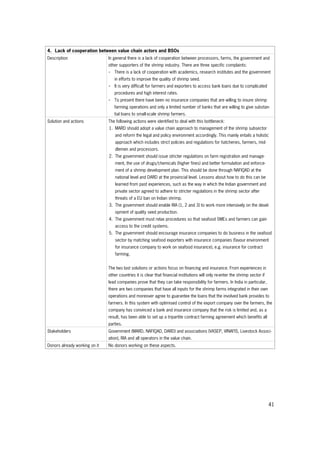 41
4. Lack of cooperation between value chain actors and BSOs
Description In general there is a lack of cooperation between processors, farms, the government and
other supporters of the shrimp industry. There are three specific complaints:
- There is a lack of cooperation with academics, research institutes and the government
in efforts to improve the quality of shrimp seed.
- It is very difficult for farmers and exporters to access bank loans due to complicated
procedures and high interest rates.
- To present there have been no insurance companies that are willing to insure shrimp
farming operations and only a limited number of banks that are willing to give substan-
tial loans to small-scale shrimp farmers.
Solution and actions The following actions were identified to deal with this bottleneck:
1. MARD should adopt a value chain approach to management of the shrimp subsector
and reform the legal and policy environment accordingly. This mainly entails a holistic
approach which includes strict policies and regulations for hatcheries, farmers, mid-
dlemen and processors.
2. The government should issue stricter regulations on farm registration and manage-
ment, the use of drugs/chemicals (higher fines) and better formulation and enforce-
ment of a shrimp development plan. This should be done through NAFIQAD at the
national level and DARD at the provincial level. Lessons about how to do this can be
learned from past experiences, such as the way in which the Indian government and
private sector agreed to adhere to stricter regulations in the shrimp sector after
threats of a EU ban on Indian shrimp.
3. The government should enable RIA (1, 2 and 3) to work more intensively on the devel-
opment of quality seed production.
4. The government must relax procedures so that seafood SMEs and farmers can gain
access to the credit systems.
5. The government should encourage insurance companies to do business in the seafood
sector by matching seafood exporters with insurance companies (favour environment
for insurance company to work on seafood insurance), e.g. insurance for contract
farming.
The two last solutions or actions focus on financing and insurance. From experiences in
other countries it is clear that financial institutions will only re-enter the shrimp sector if
lead companies prove that they can take responsibility for farmers. In India in particular,
there are two companies that have all inputs for the shrimp farms integrated in their own
operations and moreover agree to guarantee the loans that the involved bank provides to
farmers. In this system with optimised control of the export company over the farmers, the
company has convinced a bank and insurance company that the risk is limited and, as a
result, has been able to set up a tripartite contract farming agreement which benefits all
parties.
Stakeholders Government (MARD, NAFIQAD, DARD) and associations (VASEP, VINAFIS, Livestock Associ-
ation), RIA and all operators in the value chain.
Donors already working on it No donors working on these aspects.
 