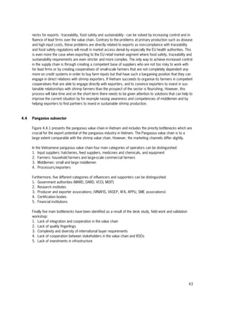 43
necks for exports - traceability, food safety and sustainability - can be solved by increasing control and in-
fluence of lead firms over the value chain. Contrary to the problems at primary production such as disease
and high input costs, these problems are directly related to exports as non-compliance with traceability
and food safety regulations will result in market access denial by especially the EU health authorities. This
is even more the case when exporting to the EU retail market segment where food safety, traceability and
sustainability requirements are even stricter and more complex. The only way to achieve increased control
in the supply chain is through creating a competent base of suppliers who are not too risky to work with
for lead firms or by creating cooperatives of small-scale farmers that are not completely dependent any-
more on credit systems in order to buy farm inputs but that have such a bargaining position that they can
engage in direct relations with shrimp exporters. If Vietnam succeeds to organise its farmers in competent
cooperatives that are able to engage directly with exporters, and to convince exporters to invest in sus-
tainable relationships with shrimp farmers than the prospect of the sector is flourishing. However, this
process will take time and on the short term there needs to be given attention to solutions that can help to
improve the current situation by for example raising awareness and competencies of middlemen and by
helping exporters to find partners to invest in sustainable shrimp production.
4.4 Pangasius subsector
Figure 4.4.1 presents the pangasius value chain in Vietnam and includes the priority bottlenecks which are
crucial for the export potential of the pangasius industry in Vietnam. The Pangasius value chain is to a
large extent comparable with the shrimp value chain. However, the marketing channels differ slightly.
In the Vietnamese pangasius value chain four main categories of operators can be distinguished:
1. Input suppliers: hatcheries, feed suppliers, medicines and chemicals, and equipment
2. Farmers: household farmers and large-scale commercial farmers
3. Middlemen: small and large middlemen
4. Processors/exporters
Furthermore, five different categories of influencers and supporters can be distinguished:
1. Government authorities (MARD, DARD, VCCI, MOIT)
2. Research institutes
3. Producer and exporter associations; (VINAFIS, VASEP, AFA, APPU, SME associations)
4. Certification bodies
5. Financial institutions
Finally five main bottlenecks have been identified as a result of the desk study, field work and validation
workshop:
1. Lack of integration and cooperation in the value chain
2. Lack of quality fingerlings
3. Complexity and diversity of international buyer requirements
4. Lack of cooperation between stakeholders in the value chain and BSOs
5. Lack of investments in infrastructure
 