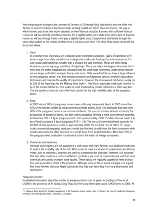 45
from the producer to large-scale commercial farmers or 2) through local distributors who are often mid-
dleman or export companies that also provide working capital and (post) harvest services. The way in
which farmers purchase their inputs depends on their financial situation. Farmers with sufficient financial
resources will buy directly from the producers for a slightly better price while those with a lack of financial
resources will buy through traders and pay a slightly higher price. Equipment is distributed through the
same retail outlets as for shrimp and therefore a not discussed here. The other three inputs will briefly be
discussed below.
1. Seed
In a hatchery fish fingerlings are produced under controlled conditions. Types of hatcheries in Vi-
etnam range from state owned firms, to large and small-scale ‘backyard’ private businesses. Pri-
vate small-scale hatcheries smaller than 1 hectare are very common. These are often family
businesses producing large quantities of fingerlings. There are only a few large-scale private hatch-
eries that are better equipped and managed than the small-scale hatcheries. State-owned hatcher-
ies are larger and better equipped than private ones. State owned hatcheries have a large influence
on the pangasius sector: e.g. they conduct research on indigenous species, improve aquaculture
techniques and maintain the quality of brood-stock. However, the state-owned hatcheries supply on-
ly 20% of the fingerlings for the Mekong River Delta11
. Therefore, especially small-scale farmers re-
ly on the private hatcheries. The quality of seed produced by private hatcheries is often very low.
The low quality of seeds is one of the main causes for the high mortality rates at the pangasius
farms.
2. Feed
In 2000 almost 90% of pangasius farmers were still using home-made feeds. In 2005 more than
50% of the farmers shifted to using commercial feeds and by 2011 it is estimated that even over
90% of the pangasius farmers use commercial feeds. The use of commercial feeds increases the
productivity of pangasius farms, but also makes pangasius farming a more cost intensive business.
In November 2011 1 kg of pangasius feed costs approximately USD0.55 while a farmer needs 1.6
kg of feed to produce 1 kg of pangasius (FCR = 1.6). The costs of commercial feed accounts for
60-80% of total production costs or approximately USD0.85 of a total cost of USD1.15. Large-
scale commercial pangasius producers mostly buy the feed directly from the feed companies while
small-scale producers often buy feed on a credit basis from local distributors. More than 70% of
the pangasius feed production is estimated to be in the hands of foreign companies.
3. Chemicals and medicines
Although exact figures are not available it is well known that many farmers use additional medicines
to reduce the mortality rate of the fish. Most products used are Vitamin C supplements and Vitamin
mixes. Just as antibiotics, vitamins are used as a prevention for diseases. However, it is assumed
that also other medicines such as antibiotics, probiotics are used to prevent disease and that some
chemicals are used to maintain water quality. These inputs are regularly supplied by feed distribu-
tors and aquaculture shops in the provinces. Although some of these inputs are legal, it is argued
that many farmers also use illegal substances that they can easily buy from local pharmacies and
distributors.
Pangasius farmers
No detailed information about the number of pangasius farms can be given. According to Phan et al.
(2009) in the provinces of An Giang, Dong Thap and Vinh Long there were about 3,900 farms in 2008. Al-
11
Le Nguyen Doan Khoi2011, Quality management in the Pangasius export supply chain in Vietnam: the case of small-scale Pangasius
farming in the Mekong River Delta, University of Groningen.
 