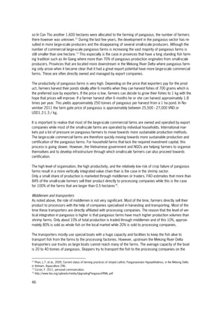 46
so In Can Tho another 1,600 hectares were allocated to the farming of pangasius, the number of farmers
there however was unknown.12
During the last few years, the development in the pangasius sector has re-
sulted in more large-scale producers and the disappearing of several small-scale producers. Although the
number of commercial large-scale pangasius farms is increasing the vast majority of pangasius farms is
still smaller than one hectare.13
This especially is the case in provinces that have a long standing fish farm-
ing tradition such as An Giang where more than 70% of pangasius production originates from small-scale
producers. Provinces that are located more downstream in the Mekong River Delta where pangasius farm-
ing only arose when it became clear that it had a great export potential have more large-scale commercial
farms. These are often directly owned and managed by export companies.
The productivity of pangasius farms is very high. Depending on the price that exporters pay for the prod-
uct, farmers harvest their ponds ideally after 6 months when they can harvest fishes of 700 grams which is
the preferred size by exporters. If the price is low, farmers can decide to grow their fishes to 1 kg with the
hope that prices will improve. If a farmer harvest after 6 months he or she can harvest approximately 1.8
times per year. This yields approximately 250 tonnes of pangasius per harvest from a 1 ha pond. In No-
vember 2011 the farm gate price of pangasius is approximately between 25,500 - 27,000 VND or
USD1.2-1.3 / kg.
It is important to realise that most of the large-scale commercial farms are owned and operated by export
companies while most of the small-scale farms are operated by individual households. International mar-
kets put a lot of pressure on pangasius farmers to move towards more sustainable production methods.
The large-scale commercial farms are therefore quickly moving towards more sustainable production and
certification of the pangasius farms. For household farms that lack the required investment capital, this
process is going slower. However, the Vietnamese government and NGOs are helping farmers to organise
themselves and to develop infrastructure through which small-scale farmers can also proceed towards
certification.
The high level of organisation, the high productivity, and the relatively low risk of crop failure of pangasius
farms result in a more vertically integrated value chain than is the case in the shrimp sector.
Only a small share of production is marketed through middlemen or traders. FAO estimates that more than
84% of the small-scale farmers sell their product directly to processing companies while this is the case
for 100% of the farms that are larger than 0.5 hectares14
.
Middlemen and transporters
As noted above, the role of middlemen is not very significant. Most of the time, farmers directly sell their
product to processors with the help of companies specialised in harvesting and transporting. Most of the
time these transporters are directly affiliated with processing companies. The reason that the level of ver-
tical integration in pangasius is higher is that pangasius farms have much higher production volumes than
shrimp farms. Only about 10% of total production is traded through middlemen and of this 10%, approxi-
mately 80% is sold as whole fish on the local market while 20% is sold to processing companies.
The transporters mostly use special boats with a huge capacity and facilities to keep the fish alive to
transport fish from the farms to the processing factories. However, upstream the Mekong River Delta
transporters use trucks as large boats cannot reach many of the farms. The average capacity of the boat
is 20 to 40 tonnes of pangasius. Skippers try to transport the fish to the processing companies on the
12
Phan, L.T. et al., 2009, Current status of farming practices of striped catfish, Pangasianodon Hypophthalmus, in the Mekong Delta
in Vietnam. Aquaculture 296.
13
Corsin, F. 2011, personal communication.
14
http://www.fao.org/uploads/media/UpgradingPangasiusFINAL.pdf
 