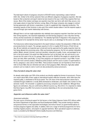 48
The total export volume of pangasius amounts to 659,400 tonnes representing a value of almost
USD1.5bn. Similar to the shrimp subsector there are different categories of pangasius exporters. Not only
based on their production and export volume but also based on the way in which they organise their busi-
nesses. Most of the medium and large size exporters have their own farms with which they secure a min-
imal supply volume to keep their factories running. Many of the large companies also engage in contract
farming agreements with farmers cooperatives in order to supplement their integrated production. The
remaining capacity of their factories is only used if the market situation allows it and the required supply is
sourced through spot market relationships with farmers.
Although there is not one single explanation why relatively more pangasius exporters have their own farms
than shrimp exporters, two important explanations are that farming pangasius is less risky than farming
shrimp and that investments are relatively low. The relatively high level of integration in the pangasius sec-
tor compared to for example the shrimp sector may be seen as an advantage for the sector as a whole.
The final process before being transported to the export harbours involves the preparation of fillets by the
processing factory for export. The average capacity of a firm is roughly 40-50 tonnes of fresh fish per
day. All raw materials are inspected upon arrival and must be approved by the quality inspection team be-
fore being allowed into processing areas. After purchasing live pangasius, the fish are washed, beheaded,
gutted, filleted, skinned, trimmed, sized and classified, inspected on quality, frozen, and packaged for ex-
port or the local market. Fish waste from fillet production such as the head, tail, skin and viscera is pro-
cessed into fish meal or fish oil. On average, fillets account for 30-40% of the weight of a whole fish (the
dress out ratio). More specifically, 3.2 kg of live pangasius are required to produce 1 kg of fillet. Frozen
fish is the most common product, followed by dried products and fish sauce or paste. In supermarkets in
the EU, pangasius is also sold as fresh fillets. These products however are not imported as fresh fish but
refer to frozen fillets that are refreshed and sold as fresh pangasius fillets. Moreover, high-value added
products such as ready to cook or surimi are also produced by various processors.
Flow of products along the value chain
As already noted earlier over 90% of the products are directly supplied by farmers to processors. Proces-
sors export about 98% of their supply to international markets while the remainder, which often lacks the
required quality, is distributed to the local market. The 10% share of the total production volume that is
marketed through middlemen is mostly (80%) distributed to wholesalers and retailers who market it on the
domestic market. The remainder is supplied to processing companies by the middlemen. Although these
figures are estimations, they are confirmed by different sources (e.g. Khoi 2011). It is important to realise
that these figures may differ from province to province depending on the size and productivity of pan-
gasius farms.
Supporters and influencers within the value chain15
Government authorities
The main source of technical support for fish farmers is the Fishery Extension Centre (FEC) officers within
the District Department of Agriculture and Rural Development (DARD). They provide training to hatchery
and grow-out farmers in new aquaculture technologies and instruct farmers on governmental policies to
increase pangasius hygiene and safety. In addition, there are a range of technical programmes for farms
including irrigation projects, and projects to upgrade hatcheries. More specialised support on veterinary
issues is provided by the National Fisheries Quality Assurance and Veterinary
15
http://www.fao.org/uploads/media/UpgradingPangasiusFINAL.pdf
 