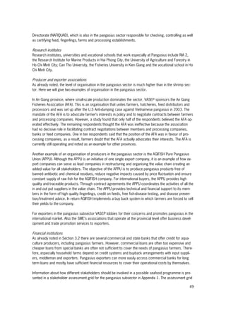 49
Directorate (NAFIQUAD), which is also in the pangasius sector responsible for checking, controlling as well
as certifying feed, fingerlings, farms and processing establishments.
Research institutes
Research institutes, universities and vocational schools that work especially at Pangasius include RIA 2,
the Research Institute for Marine Products in Hai Phong City, the University of Agriculture and Forestry in
Ho Chi Minh City; Can Tho University, the Fisheries University in Kien Giang and the vocational school in Ho
Chi Minh City.
Producer and exporter associations
As already noted, the level of organisation in the pangasius sector is much higher than in the shrimp sec-
tor. Here we will give two examples of organisation in the pangasius sector.
In An Giang province, where small-scale production dominates the sector, VASEP sponsors the An Giang
Fisheries Association (AFA). This is an organisation that unites farmers, hatcheries, feed distributors and
processors and was set up after the U.S Anti-dumping case against Vietnamese pangasius in 2003. The
mandate of the AFA is to advocate farmer’s interests in policy and to negotiate contracts between farmers
and processing companies. However, a study found that only half of the respondents believed the AFA op-
erated effectively. The remaining respondents thought the AFA was ineffective because the association
had no decisive role in facilitating contract negotiations between members and processing companies,
banks or feed companies. One in ten respondents said that the position of the AFA was in favour of pro-
cessing companies, as a result, farmers doubt that the AFA actually advocates their interests. The AFA is
currently still operating and noted as an example for other provinces.
Another example of an organisation of producers in the pangasius sector is the AGIFISH Pure Pangasius
Union (APPU). Although the APPU is an initiative of one single export company, it is an example of how ex-
port companies can serve as lead companies in restructuring and organising the value chain creating an
added value for all stakeholders. The objective of the APPU is to produce pangasius products free of
banned antibiotic and chemical residues, reduce negative impacts caused by price fluctuation and ensure
constant supply of raw fish for the AGIFISH company. For international buyers, the APPU provides high
quality and traceable products. Through contract agreements the APPU coordinates the activities of all the
in and out put suppliers in the value chain. The APPU provides technical and financial support to its mem-
bers in the form of high quality fingerlings, credit on feeds, free fish-disease testing, and disease preven-
tion/treatment advice. In return AGIFISH implements a buy back system in which farmers are forced to sell
their yields to the company.
For exporters in the pangasius subsector VASEP lobbies for their concerns and promotes pangasius in the
international market. Also the SME’s associations that operate at the provincial level offer business devel-
opment and trade promotion services to exporters.
Financial institutions
As already noted in Section 3.2 there are several commercial and state banks that offer credit for aqua-
culture producers, including pangasius farmers. However, commercial loans are often too expensive and
cheaper loans from special banks are often not sufficient to cover the needs of pangasius farmers. There-
fore, especially household farms depend on credit systems and buyback arrangements with input suppli-
ers, middleman and exporters. Pangasius exporters can more easily access commercial banks for long
term loans and mostly have sufficient financial resources to cover their operational costs by themselves.
Information about how different stakeholders should be involved in a possible seafood programme is pre-
sented in a stakeholder assessment grid for the pangasius subsector in Appendix 1. The assessment grid
 