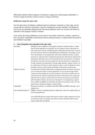 50
differentiates between different degrees of involvement, ranging from merely keeping stakeholders in-
formed to regular face-to-face contact to ensure a strong commitment.
Bottlenecks along the value chain
From the desk study, the fieldwork, additional input from interviews conducted in a later stage, and dis-
cussion with the conference participants a long list of bottlenecks has been identified. The bottlenecks
from this list are eventually categorised into five priority bottlenecks which are crucial for the further de-
velopment of the pangasius industry in Vietnam.
In this section the priority bottlenecks are discussed in more detail. Furthermore, solutions, required ac-
tions, the specific stakeholders and the donors that are already working on a solution will be discussed for
each bottleneck separately.
1. Lack of integration and cooperation in the value chain
Description Although the role of middlemen in the pangasius subsector is limited and there is a higher
level of vertical integration and cooperation, the vast majority of farmers still operate on a
spot market and do not have sustainable long-term relationships with their buyers. There are
two main reasons for the lack of sustainable long term relationships in the pangasius sector.
One is the fluctuation of raw material prices which makes it difficult for farmers as well as
processors to make pre-harvest arrangements about the price. Most farmers experience the
opportunity to fetch high prices as more important than the risk of low prices. For exporters
the opposite is the case as the risk of paying more than the market price is experienced as
too high compared to the opportunity of securing supply. Moreover, signing a contract is of-
ten a high barrier for farmers as well as exporters as there is a lack of experience in how to
formulate contracts in order to protect the benefits of both farmers and processors.
Solution and actions The Government of Vietnam should create an enabling environment for farmers and proces-
sors to increase the number of contract agreements. This can be done through subsidy
schemes and other benefits that are only accessible for contract farms. Another more con-
crete action by the conference participants was that the sector needs to hire a lawyer who
helps the sector to design a concept contract for farmers and processors which protects
both the benefits of farmers and processors. By doing this in an organised way, organisa-
tions as VASEP and VINAFIS can disseminate information and assistance to farms and com-
panies that are interested to engage in contract farming.
Stakeholders All value chain operators in combination with VASEP, MARD and VINAFIS could play a role in
setting this up.
Donors already working on it DANIDA is working on stimulating exporters to tighten their control over supply through con-
tract farming agreements.
From 2005-2009 GIZ had a program that aimed to transform organic pangasius from niche
to mainstream market. The program also aimed to improve cooperation within the value
chain to make trade more efficient.
 
