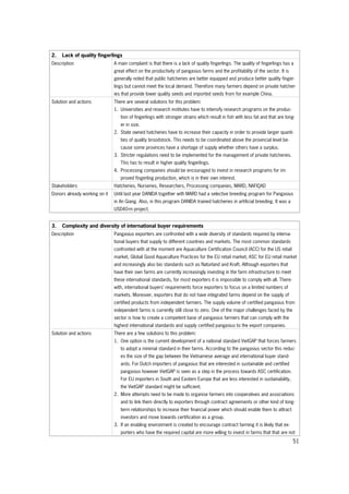 51
2. Lack of quality fingerlings
Description A main complaint is that there is a lack of quality fingerlings. The quality of fingerlings has a
great effect on the productivity of pangasius farms and the profitability of the sector. It is
generally noted that public hatcheries are better equipped and produce better quality finger-
lings but cannot meet the local demand. Therefore many farmers depend on private hatcher-
ies that provide lower quality seeds and imported seeds from for example China.
Solution and actions There are several solutions for this problem:
1. Universities and research institutes have to intensify research programs on the produc-
tion of fingerlings with stronger strains which result in fish with less fat and that are long-
er in size.
2. State owned hatcheries have to increase their capacity in order to provide larger quanti-
ties of quality broodstock. This needs to be coordinated above the provincial level be-
cause some provinces have a shortage of supply whether others have a surplus.
3. Stricter regulations need to be implemented for the management of private hatcheries.
This has to result in higher quality fingerlings.
4. Processing companies should be encouraged to invest in research programs for im-
proved fingerling production, which is in their own interest.
Stakeholders Hatcheries, Nurseries, Researchers, Processing companies, MARD, NAFIQAD
Donors already working on it Until last year DANIDA together with MARD had a selective breeding program for Pangasius
in An Giang. Also, in this program DANIDA trained hatcheries in artificial breeding. It was a
USD40-m project.
3. Complexity and diversity of international buyer requirements
Description Pangasius exporters are confronted with a wide diversity of standards required by interna-
tional buyers that supply to different countries and markets. The most common standards
confronted with at the moment are Aquaculture Certification Council (ACC) for the US retail
market, Global Good Aquaculture Practices for the EU retail market, ASC for EU retail market
and increasingly also bio standards such as Naturland and Kraft. Although exporters that
have their own farms are currently increasingly investing in the farm infrastructure to meet
these international standards, for most exporters it is impossible to comply with all. There-
with, international buyers’ requirements force exporters to focus on a limited numbers of
markets. Moreover, exporters that do not have integrated farms depend on the supply of
certified products from independent farmers. The supply volume of certified pangasius from
independent farms is currently still close to zero. One of the major challenges faced by the
sector is how to create a competent base of pangasius farmers that can comply with the
highest international standards and supply certified pangasius to the export companies.
Solution and actions There are a few solutions to this problem:
1. One option is the current development of a national standard VietGAP that forces farmers
to adopt a minimal standard in their farms. According to the pangasius sector this reduc-
es the size of the gap between the Vietnamese average and international buyer stand-
ards. For Dutch importers of pangasius that are interested in sustainable and certified
pangasius however VietGAP is seen as a step in the process towards ASC certification.
For EU importers in South and Eastern Europe that are less interested in sustainability,
the VietGAP standard might be sufficient.
2. More attempts need to be made to organise farmers into cooperatives and associations
and to link them directly to exporters through contract agreements or other kind of long-
term relationships to increase their financial power which should enable them to attract
investors and move towards certification as a group.
3. If an enabling environment is created to encourage contract farming it is likely that ex-
porters who have the required capital are more willing to invest in farms that that are not
 