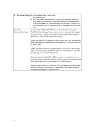 52
3. Complexity and diversity of international buyer requirements
directly owned to them.
4. As the move towards certified products is driven by buyer requirements, international
buyers and NGOs must be attracted to help pangasius farmers to organise themselves
but also to provide loans and grant schemes which must help farmers to collect the capi-
tal that is required to make the investments needed for meeting the standards for certifi-
cation.
Stakeholders International NGOs, MARD, DARD, VASEP, Producer Associations, farmers, exporters.
Donors already working on it The EU Food Security Strategy Program in Vietnam now has a tender opportunity to support
Vietnamese producer associations to strengthen their organisational capacity. Aquaculture
and Fisheries is one of the focus sectors for their program.
IDH and other Dutch NGOs and government institutions plan to open a local office in Vietnam
where interested farmers can get information on GlobalGAP and ASC certification and can al-
so apply for grants.
DANIDA works in An Giang Province on organising farmers, processors and other stakehold-
ers in in order to encourage contract farming and increase vertical integration. They do this
directly through the An Giang Fisheries Association.
Wageningen University works in a PPP with Dutch pangasius importers and Vietnamese ex-
porters and research institutes to design a new production model that improves water quality
and productivity and helps to meet some parameters for ASC certification.
Wageningen also has several PhD students that work on the pangasius sector and sustaina-
ble production methods. Some of these PhDs directly relate to work towards certification
and meeting the requirements of international buyers.
 