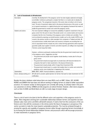 54
5. Lack of investments in infrastructure
Description Currently, the development of the pangasius sector has been largely unplanned and largely
uncontrolled. Conference participants complain that there is no master plan to develop the
pangasius sector. The unorganised character of the sector does not attract a lot of invest-
ment. The lack of investment relates both to the physical infrastructure of the sector as well
as to required investments in a digital infrastructure and regulatory framework that needs to
enable the government to monitor and control the pangasius sector.
Solution and actions The most important challenge to increase the availability of capital for investment in the pan-
gasius sector from the point of view of the private sector is to convince banks and insurance
companies that the risk of investing in the pangasius sector is limited and controlled. This
can be achieved by exposing successful business models such as the model of APPU as dis-
cussed in the previous section or other examples from companies in Thailand and India. All
successful business models where banks and insurance companies are providing their ser-
vices to aquaculture farmers include very strict contact farming agreements where exporters
guarantee quality input supplies to farmers and where exporters are willing to be responsible
if farmers cannot repay their debts.
However, conference participants emphasised that also the government should invest more
in the pangasius sector. Suggestions are that:
- The government and private sector together should develop a master plan for the pan-
gasius sector.
- The government should encourage banks to provide loans with favoured interests for
companies that want to make investments in the physical infrastructure.
- The government should actively call for Foreign Direct Investment (FDI).
- The government should invest in a system that enables them to monitor and control the
pangasius sector more closely than is happening at this moment.
Stakeholders MARD, MOIT, VASEP, financial institutions, exporters etc.
Donors already working on it IDH will start to provide capital injections for farmers that want to make investments for ASC
certification.
Besides the donor initiatives noted above there are many NGOs such as WWF, Oxfam, GIZ, AUSAID,
NORAD and DANIDA that have been and still are working on helping farmers to adapt to better aquaculture
practices. It is however unclear of what programs are currently still running. As already noted in the previ-
ous subsection on shrimp, DANIDA and GIZ programs are almost finished. However, other donor programs
such as that of USAID and World Bank are still in an early stage of project design.
Conclusion
There is a lot of work to be done to link the different actors and supporters in the pangasius sector to-
gether. More integration and long term sustainable relationships between farmers and exporters but also
between value chain actors and BSOs will benefit everyone. It seems that from the conclusions of the con-
ference and in line with the conclusions in the shrimp sector the future of pangasius is prosperous if the
sector succeeds to make the move towards sustainable production. This must be achieved through im-
proving the capacity and capability of pangasius farmers either through organising farmers horizontally or
by increasing the formal relationships between farmers and processors which will encourage processors
to make investments in pangasius farms.
 