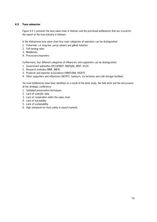 55
4.5 Tuna subsector
Figure 4.5.1 presents the tuna value chain in Vietnam and the prioritised bottlenecks that are crucial for
the export of the tuna industry in Vietnam.
In the Vietnamese tuna value chain four main categories of operators can be distinguished:
1. Fishermen: i.e. long line, purse seiners and gillnet fisheries
2. Fish landing sites
3. Middlemen
4. Processors/exporters
Furthermore, four different categories of influencers and supporters can be distinguished:
1. Government authorities (DECAFIREP, NAFIQAD, MOIT, VCCI)
2. Research institutes (RIMF, IMER)
3. Producer and exporter associations (VINATUNA, VASEP)
4. Other supporters and influencers (WCPFC, harbours, ice factories and cold storage facilities)
Six main bottlenecks have been identified as a result of the desk study, the field work and the discussions
at the strategic conference:
1. Outdated preservation techniques
2. Lack of scientific data
3. Lack of cooperation within the value chain
4. Lack of traceability
5. Lack of sustainability
6. High standards for food safety in export markets
 