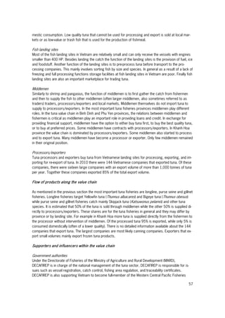 57
mestic consumption. Low quality tuna that cannot be used for processing and export is sold at local mar-
kets or as low-value or trash fish that is used for the production of fishmeal.
Fish landing sites
Most of the fish landing sites in Vietnam are relatively small and can only receive the vessels with engines
smaller than 400 HP. Besides landing the catch the function of the landing sites is the provision of fuel, ice
and foodstuff. Another function of the landing sites is to pre-process tuna before transport to the pro-
cessing companies. This mainly involves sorting fish by size and species. In general as a result of a lack of
freezing and full processing functions storage facilities at fish landing sites in Vietnam are poor. Finally fish
landing sites are also an important marketplace for trading tuna.
Middlemen
Similarly to shrimp and pangasius, the function of middlemen is to first gather the catch from fishermen
and then to supply the fish to other middlemen (often larger middlemen, also sometimes referred to as
traders) traders, processors/exporters and local markets. Middlemen themselves do not import tuna to
supply to processors/exporters. In the most important tuna fisheries provinces middlemen play different
roles. In the tuna value chain in Binh Dinh and Phu Yen provinces, the relations between middlemen and
fishermen is critical as middlemen play an important role in providing loans and credit. In exchange for
providing financial support, middlemen have the option to either buy tuna first, to buy the best quality tuna,
or to buy at preferred prices. Some middlemen have contracts with processors/exporters. In Khanh Hoa
province the value chain is dominated by processors/exporters. Some middlemen also started to process
and to export tuna. Many middlemen have become a processor or exporter. Only few middlemen remained
in their original position.
Processors/exporters
Tuna processors and exporters buy tuna from Vietnamese landing sites for processing, exporting, and im-
porting for re-export of tuna. In 2010 there were 144 Vietnamese companies that exported tuna. Of these
companies, there were sixteen large companies with an export volume of more than 1,000 tonnes of tuna
per year. Together these companies exported 85% of the total export volume.
Flow of products along the value chain
As mentioned in the previous section the most important tuna fisheries are longline, purse seine and gillnet
fisheries. Longline fisheries target Yellowfin tuna (Thunnus albacares) and Bigeye tuna (Thunnus obesus)
while purse seine and gillnet fisheries catch mainly Skipjack tuna (Katsuwonus pelamis) and other tuna
species. It is estimated that 50% of the tuna is sold through middlemen while the other 50% is supplied di-
rectly to processors/exporters. These shares are for the tuna fisheries in general and they may differ by
province or by landing site. For example in Khanh Hoa more tuna is supplied directly from the fishermen to
the processor without intervention of middlemen. Of the processed tuna 95% is exported, while only 5% is
consumed domestically (often of a lower quality). There is no detailed information available about the 144
companies that export tuna. The largest companies are most likely canning companies. Exporters that ex-
port small volumes mainly export frozen tuna products.
Supporters and influencers within the value chain
Government authorities
Under the Directorate of Fisheries of the Ministry of Agriculture and Rural Development (MARD),
DECAFIREP is in charge of the national management of the tuna sector. DECAFIREP is responsible for is-
sues such as vessel registration, catch control, fishing area regulation, and traceability certificates.
DECAFIREP is also supporting Vietnam to become full-member of the Western Central Pacific Fisheries
 