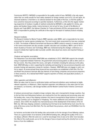58
Commission (WCPFC). NAFIQAD is responsible for the quality control of tuna. NAFIQAD is the only organi-
sation that can certify vessels for food safety standards for foreign markets such as EU, US and Japan. An
observed weakness is that there is no national standard for the quality of the tuna, so that the quality of
tuna cannot be measured according to specified standards. Furthermore, at this time the regular monitor-
ing programme of residues in quality of seafood conducted by NAFIQAD is only applied for shrimp, pan-
gasius and bivalves (heavy metals, marine bio-toxics), but not yet for tuna. As part of the Ministry of
Industry and Trade (MOIT), the Vietnam Chamber for Trade and Industry (VCCI)-a semi-government, semi
NGO is responsible for granting the certificate of the origin for the export of seafood products including
tuna.
Research institutes
The Research Institute for Marine Products (RIMF) operates under MARD, and is responsible for bio stock
assessment for marine species including tuna. The most recent stock assessment for tuna was conducted
in 2005. The Institute of Marine Environment and Resources (IMER) conducts research in several sectors
in the marine environment and also provides scientific education and consultancy. IMER is part of the Vi-
etnam Academy of Science and Technology. IMER was mentioned during the strategic conference as a
research institute that might be able to provide scientific data about tuna stocks and important fishing ar-
eas for tuna.
Producer and exporter associations
The Vietnamese Tuna Association (VINATUNA) was established in 2010. VINATUNA supports the strength-
ening of cooperation between fishermen, the government and processing plants as well as other actors in
the tuna sector. Also they protect the voices, and rights of members including the advocacy to the policy
level. VINATUNA plays a role in supporting the marketing and exporting for tuna processors/exporters and
provides training and awareness raising for members. However, VINATUNA does not engage in catch con-
trol or export. At provincial level three provincial tuna associations are established in Binh Dinh, Phu Yen
and Khanh Hoa provinces that look after the interests of tuna fishing companies and processors/exporters
in these provinces. At a national level VASEP supports exporters of fishery and aquaculture products, in-
cluding tuna.
Other supporters and influencers
Within the value chain for tuna no certification bodies and financial institutions were mentioned as highly
relevant supporters or influencers. Other important supporters and influencers in the value chain for tuna
are harbours, ice factories, cold storage facilities and the Western Central Pacific Fisheries Commission
(WCPFC).
In harbours processed tuna is loaded on large container ships and is transported to foreign countries. Due
to the fact that most Vietnamese harbours are small and far from the capturing and processing areas and
fish landing sites, many of the shipping containers first have to transported to large harbours or harbours
in foreign countries such as Singapore or Hongkong. This means additional costs and lower quality tuna
products. Since 2009, the situation has improved because of the development of the harbour of Ho Chi
Minh city. Still many shipping containers containing tuna first have to be transferred by truck since the ma-
jority of the tuna comes from Binh Dinh, Phu Yen and Khanh Hoa provinces, which are 450-800km from Ho
Chi Minh City.
Ice factories are located at the fish landing sites and provide ice for the storage of tuna following capture.
There are a good number of ice factories at the different landing sites, although the quality of the ice is
not always sufficient. Often the same ice is used for tuna (longer time at sea) as for other more low-value
fish. Most of the small vessels use ice for the storage of tuna on board and buy this directly from ice fac-
tories or from the middlemen.
 