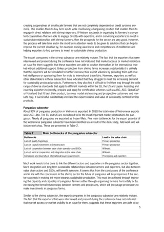 5
creating cooperatives of small-scale farmers that are not completely dependent on credit systems any-
more. This enables them to buy farm inputs while maintaining a bargaining position that enables them to
engage in direct relations with shrimp exporters. If Vietnam succeeds in organising its farmers in compe-
tent cooperatives that are able to engage directly with exporters, and in convincing exporters to invest in
sustainable relationships with shrimp farmers, then the prospects for the sector are very good. However,
this process will take time and in the short term attention needs to be given to solutions that can help to
improve the current situation by, for example, raising awareness and competencies of middlemen and
helping exporters to find partners to invest in sustainable shrimp production.
The export companies in the shrimp subsector are relatively mature. The fact that the exporters that were
interviewed and present during the conference have not indicated that market access or market visibility is
an issue for them suggests that these exporters are able to position themselves in the international mar-
ket without additional support. Unless production from shrimp farms increases substantially it is unlikely
that the exporters will be stimulated to further increase their export volumes by providing them with mar-
ket intelligence or sponsoring them for visits to international trade fairs. However, exporters as well as
other stakeholders in these subsectors have indicated that they struggle to meet the increasing demand
for sustainably produced products. Furthermore, they also find it difficult to find their way through the wide
range of diverse standards that apply to different markets within the EU, the US and Japan. Assisting and
coaching exporters to identify, prepare and apply for certification schemes such as ASC, ACC, GlobalGAP
or Naturland that fit best their product, business model and existing and prospective customers and mar-
kets may, if successful, substantially increase the export volume and value of sustainably certified shrimp
products.
Pangasius subsector
About 90% of pangasius production in Vietnam is exported. In 2010 the total value of Vietnamese exports
was USD1.4bn. The EU and US are considered to be the most important market destinations for pan-
gasius. Nearly all pangasius are exported as frozen fillets. Five main bottlenecks for the export potential of
the Vietnamese pangasius subsector have been identified as a result of the desk study, field work and val-
idation workshop. These are presented in Table 2.
Table 2 Main bottlenecks of the pangasius subsector
Bottlenecks Level in the value chain
Lack of quality fingerlings Primary production
Lack of capital investments in infrastructure Primary production
Lack of cooperation between value chain operators and BSOs All levels
Lack of vertical cooperation and integration in the value chain All levels
Complexity and diversity of international buyer requirements Processors and exporters
Much work needs to be done to link the different actors and supporters in the pangasius sector together.
More integration and long-term sustainable relationships between farmers and exporters, but also between
value chain actors and BSOs, will benefit everyone. It seems that from the conclusions of the conference
and in line with the conclusions in the shrimp sector the future of pangasius will be prosperous if the sec-
tor succeeds in making the move towards sustainable production. This must be achieved through improv-
ing the capacity and capability of pangasius farmers either through organising farmers horizontally or by
increasing the formal relationships between farmers and processors, which will encourage processors to
make investments in pangasius farms.
Similar to the shrimp subsector, the export companies in the pangasius subsector are relatively mature.
The fact that the exporters that were interviewed and present during the conference have not indicated
that market access or market visibility is an issue for them, suggests that these exporters are able to po-
 
