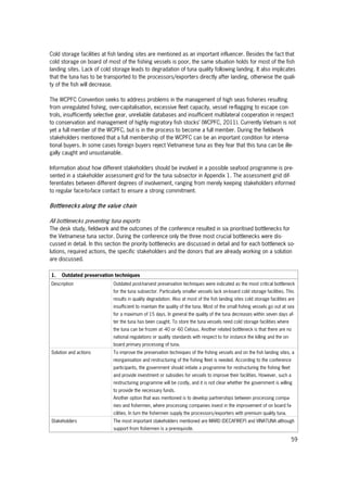 59
Cold storage facilities at fish landing sites are mentioned as an important influencer. Besides the fact that
cold storage on board of most of the fishing vessels is poor, the same situation holds for most of the fish
landing sites. Lack of cold storage leads to degradation of tuna quality following landing. It also implicates
that the tuna has to be transported to the processors/exporters directly after landing, otherwise the quali-
ty of the fish will decrease.
The WCPFC Convention seeks to address problems in the management of high seas fisheries resulting
from unregulated fishing, over-capitalisation, excessive fleet capacity, vessel re-flagging to escape con-
trols, insufficiently selective gear, unreliable databases and insufficient multilateral cooperation in respect
to conservation and management of highly migratory fish stocks’ (WCPFC, 2011). Currently Vietnam is not
yet a full member of the WCPFC, but is in the process to become a full member. During the fieldwork
stakeholders mentioned that a full membership of the WCPFC can be an important condition for interna-
tional buyers. In some cases foreign buyers reject Vietnamese tuna as they fear that this tuna can be ille-
gally caught and unsustainable.
Information about how different stakeholders should be involved in a possible seafood programme is pre-
sented in a stakeholder assessment grid for the tuna subsector in Appendix 1. The assessment grid dif-
ferentiates between different degrees of involvement, ranging from merely keeping stakeholders informed
to regular face-to-face contact to ensure a strong commitment.
Bottlenecks along the value chain
All bottlenecks preventing tuna exports
The desk study, fieldwork and the outcomes of the conference resulted in six prioritised bottlenecks for
the Vietnamese tuna sector. During the conference only the three most crucial bottlenecks were dis-
cussed in detail. In this section the priority bottlenecks are discussed in detail and for each bottleneck so-
lutions, required actions, the specific stakeholders and the donors that are already working on a solution
are discussed.
1. Outdated preservation techniques
Description Outdated post-harvest preservation techniques were indicated as the most critical bottleneck
for the tuna subsector. Particularly smaller vessels lack on-board cold storage facilities. This
results in quality degradation. Also at most of the fish landing sites cold storage facilities are
insufficient to maintain the quality of the tuna. Most of the small fishing vessels go out at sea
for a maximum of 15 days. In general the quality of the tuna decreases within seven days af-
ter the tuna has been caught. To store the tuna vessels need cold storage facilities where
the tuna can be frozen at -40 or -60 Celsius. Another related bottleneck is that there are no
national regulations or quality standards with respect to for instance the killing and the on-
board primary processing of tuna.
Solution and actions To improve the preservation techniques of the fishing vessels and on the fish landing sites, a
reorganisation and restructuring of the fishing fleet is needed. According to the conference
participants, the government should initiate a programme for restructuring the fishing fleet
and provide investment or subsidies for vessels to improve their facilities. However, such a
restructuring programme will be costly, and it is not clear whether the government is willing
to provide the necessary funds.
Another option that was mentioned is to develop partnerships between processing compa-
nies and fishermen, where processing companies invest in the improvement of on board fa-
cilities. In turn the fishermen supply the processors/exporters with premium quality tuna.
Stakeholders The most important stakeholders mentioned are MARD (DECAFIREP) and VINATUNA although
support from fishermen is a prerequisite.
 