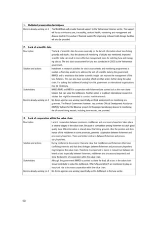 60
1. Outdated preservation techniques
Donors already working on it The World Bank will provide financial support to the Vietnamese fisheries sector. The support
will focus on infrastructure, traceability, seafood health, monitoring and management and
disease control. It is unclear if financial support for improving on-board cold storage facilities
will also be provided.
2. Lack of scientific data
Description The lack of scientific data focusses especially on the lack of information about tuna fishing
grounds and stocks. Also the absence of monitoring of stocks was mentioned. Improved
scientific data can result in more effective management plans for catching tuna and manag-
ing stocks. The last stock assessment for tuna was conducted in 2005 by the Vietnamese
government.
Solution and actions Investment in research activities for stock assessments and monitoring programmes is
needed. A first step would be to address the lack of scientific data by the government
(MARD) and to emphasise that better scientific insight can improve the management of the
tuna fisheries. This can also have a positive effect on other actors further along the value
chain. For solving this bottleneck funding from the government or international organisations
may be necessary.
Stakeholders MARD (RIMF) and IMER (in cooperation with fishermen) are pointed out as the main stake-
holders that can solve this bottleneck. Another option is to attract international research in-
stitutes that might be interested to conduct marine research.
Donors already working on it No donor agencies are working specifically on stock assessments or monitoring pro-
grammes. The French Government however, has provided Official Development Assistance
(ODA) to Vietnam for the Movimar project. In this project positioning devices to monitoring
the off-shore fishing vessels, including tuna vessels, are provided.
3. Lack of cooperation within the value chain
Description Lack of cooperation between producers, middlemen and processors/exporters takes place
at several stages of the value chain. Because of competition among fishermen to catch good
quality tuna, little information is shared about the fishing grounds. Also the position and dom-
inance of the middlemen in some provinces, prevents cooperation between fishermen and
processors/exporters. There are limited contracts between fishermen and proces-
sors/exporters.
Solution and actions During conference discussions it became clear that middlemen and fishermen often have
conflicting interests and that direct linkages between fishermen and processors/exporters
might improve the value chain. Therefore it is important to invest in mutual trust between dif-
ferent actors (especially between fishermen, middlemen and processors/exporters) and
show the benefits of cooperation within the value chain.
Stakeholders Although the government (MARD) is pointed out take the lead, all actors in the value chain
should contribute to solve this bottleneck. VINATUNA and VASEP are mentioned to play an
important role to increase cooperation within the value chain.
Donors already working on it No donor agencies are working specifically on this bottleneck in the tuna sector.
 