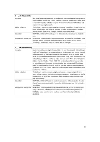 61
4. Lack of traceability
Description Most of the Vietnamese tuna vessels are small vessels that do not have the financial capacity
to document and measure their catches. Therefore it is difficult to trace these catches, what
is required for exporting to the EU. Except for the EU other markets do not have these high
requirements regarding traceability.
Solution and actions This bottleneck was not discussed during the conference. Traceability at the level of the fish-
ermen and fish landing sites should be improved. To realise this, investments in small ves-
sels are required as well as the training of fishermen to document catches.
Stakeholders DECAFIREP and VINATUNA most likely are the stakeholders that should address this bottle-
neck.
Donors already working on it As mentioned in the bottleneck of outdated preservation techniques The World Bank is going
to provide financial support the Vietnamese fisheries sector including the tuna industry.
Traceability is mentioned as one of the subjects that will be targeted.
5. Lack of sustainability
Description Besides traceability, according to the stakeholders the level of sustainability of tuna fishery is
insufficient. To date there is no management plan for the Vietnamese tuna fisheries (currently
under development by VINATUNA). Also the fact that Vietnam is still no full member of the
WCPFC is considered a bottleneck for the tuna subsector. Finally, it was also mentioned that
no tuna fishery in Vietnam is certified by an Eco label such as the Marine Stewardship Council
(MSC) or Friends of the Sea (FOS). In 2008, WWF conducted a confidential assessment of
the potential access of Vietnamese fisheries, including tuna, to obtain the MSC certificate.
One of the key principles to obtain this certificate is to have an existing good management
system and data of tuna catches. The lack of sustainability affects the competitiveness of the
tuna fisheries in Vietnam.
Solution and actions This bottleneck was not discussed during the conference. A management plan for tuna
seems to be an important step towards sustainable management of the tuna stocks. Also full
membership of the WCPFC and commitments of this membership might contribute to the
level of sustainability.
Stakeholders DECAFIREP and VINATUNA are in the position to stimulate the stakeholders within the value
chain to focus more on sustainability. However the stakeholders also have their individual re-
sponsibilities.
Donors already working on it DECAFIREP is supporting Vietnam to become full-member of WCPFC and is currently partici-
pating in the working in the West Pacific East Asia Oceanic Fisheries Management of the
WCPFC that is also supported by the Southeast Asian Fisheries Development Centre
(SEAFDEC).
 
