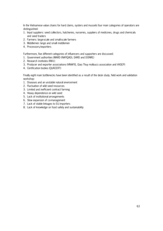63
In the Vietnamese value chains for hard clams, oysters and mussels four main categories of operators are
distinguished:
1. Input suppliers: seed collectors, hatcheries, nurseries, suppliers of medicines, drugs and chemicals
and seed traders
2. Farmers: large-scale and small-scale farmers
3. Middlemen: large and small middlemen
4. Processors/exporters
Furthermore, five different categories of influencers and supporters are discussed:
1. Government authorities (MARD (NAFIQAD), DARD and DONRE)
2. Research institutes (RIA1)
3. Producer and exporter associations (VINAFIS, Giao Thuy molluscs association and VASEP)
4. Certification bodies (QUACERT)
Finally eight main bottlenecks have been identified as a result of the desk study, field work and validation
workshop:
1. Diseases and an unstable natural environment
2. Fluctuation of wild seed resources
3. Limited and inefficient contract farming
4. Heavy dependence on wild seed
5. Lack of institutional arrangements
6. Slow expansion of co-management
7. Lack of stable linkages to EU importers
8. Lack of knowledge on food safety and sustainability
 