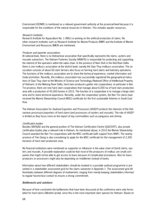 68
Environment (DONRE) is mentioned as a relevant government authority at the provincial level because it is
responsible for the conditions of the natural resources in Vietnam. This includes aquatic resources.
Research institutes
Research Institute for Aquaculture No. 1 (RIA1) is working on the artificial production of clams. No
other research institutes such as Research Institute for Marine Products (RIMF) and the Institute of Marine
Environment and Resources (IMER) are mentioned.
Producer and exporter associations
At national level, there is no Vietnamese association that specifically represents the clams, oysters and
mussels subsectors. The Vietnam Fisheries Society (VINAFIS) is responsible for protecting and supporting
the interest of the operators within the value chain. In the province of Nam Dinh in the Red River Delta
there is one molluscs association at the district level, namely the Giao Thuy molluscs association. The as-
sociation consists of about 60 clam farmers who focus on farming hard clams and hatchery operations.
The functions of the molluscs association are to share the technical experience, market information and
trade promotion. Recently, the molluscs association has successfully registered the geographical indica-
tions of Giao Thuy clam to the Ministry of Science and Technology (National Office of Intellectual Property
of Vietnam). In the Mekong River Delta, hard clam producers gather into cooperatives. In particular in Ben
Tre province, there are nine hard clam cooperatives that manage about 6,000 ha of hard clam production
area with a production of 45,000 tonnes in 2010. The function of a cooperative is to manage a large clam
area and to share technical experience. Recently, under the cooperative system, the Ben Tre clams have
received the Marine Stewardship Council (MSC) certificate for the first sustainable fisheries in South East
Asia.
The Vietnam Association for Seafood Exporters and Processors (VASEP) protects the interests of the Viet-
namese processors/exporters of hard clams (and processors of oysters and mussels). The role of VASEP
is limited as they focus more on the export of key commodities such as pangasius and shrimp.
Certification bodies
Besides NAFIQAD and the general position of The Vietnam Certification Centre (QUECERT), also private
certification bodies play a relevant role in Vietnam. As mentioned above, in 2010 the Marine Stewardship
Council awarded the Ben Tre cooperatives with the MSC certificate (with support from WWF). The nearby
province of Tien Giang is also considering to apply for the MSC certificate for the management of 2,300
hectares of hard clam production area.
No financial institutions were mentioned as supporter or influencer in the value chain of (hard) clams, oys-
ters and mussels. A possible explanation could be that most of the producers of mollusc are small com-
panies that might not be able to get access to loans because of complicated procedures. Also for loans
producers or processors might also be depending on middlemen instead of banks.
Information about how different stakeholders should be involved in a possible seafood programme is pre-
sented in a stakeholder assessment grid for the clams subsector in Appendix 1. The assessment grid dif-
ferentiates between different degrees of involvement, ranging from merely keeping stakeholders informed
to regular face-to-face contact to ensure a strong commitment.
Bottlenecks and solutions
Because of time constraints the bottlenecks that have been discussed at the conference were only formu-
lated for hard clams (Meretrix lyrata), since this is the most important clam species for Vietnam. Based on
 