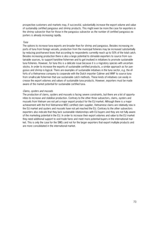 73
prospective customers and markets may, if successful, substantially increase the export volume and value
of sustainably certified pangasius and shrimp products. This might even be more the case for exporters in
the shrimp subsector than for those in the pangasius subsector as the number of certified pangasius ex-
porters is already increasing rapidly.
Tuna
The options to increase tuna exports are broader than for shrimp and pangasius. Besides increasing im-
ports of tuna from foreign vessels, production from the municipal fisheries may be increased substantially
by reducing post-harvest loses that according to respondents currently reach up to 50% of the total catch.
Besides increasing production there is also a large potential to stimulate exporters to source from sus-
tainable sources, to support hand-line fishermen and to get involved in initiatives to promote sustainable
tuna fisheries. However, for tuna this is a delicate issue because it is a migratory species with uncertain
stocks. In order to increase the exports of sustainable certified products, a similar approach as for pan-
gasius and shrimp is logical. There are examples of sustainable initiatives in the tuna sector, e.g. the ef-
forts of a Vietnamese company to cooperate with the Dutch importer Culimer and WWF to source tuna
from small-scale fishermen that use sustainable catch methods. These kinds of initiatives can easily in-
crease the export volumes and values of sustainable tuna products. However, exporters must be made
aware of the market potential for sustainable certified tuna.
Clams, oysters and mussels
The production of clams, oysters and mussels is facing severe constraints, but there are a lot of opportu-
nities to increase and stabilise production. Contrary to the other three subsectors, clams, oysters and
mussels from Vietnam are not yet a major export product for the EU market. Although there is a major
achievement with the first Vietnamese MSC certified clam supplier, Vietnamese clams are relatively new in
the EU market and oysters and mussels have not yet reached the EU. Contrary to the other subsectors
exporters also indicate that they lack sustainable relationships with EU buyers and they are not fully aware
of the marketing potential in the EU. In order to increase their export volumes and value to the EU market
they need additional support to visit trade fares and meet more potential buyers in the international mar-
ket. This is only the case for the SMEs and not for the larger exporters that export multiple products and
are more consolidated in the international market.
 