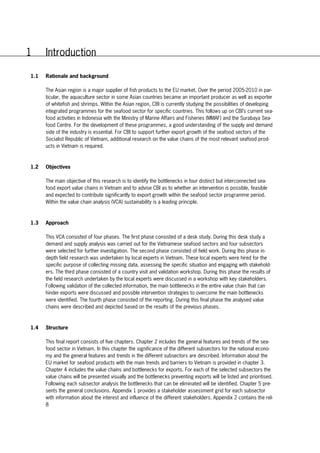 8
1 Introduction
1.1 Rationale and background
The Asian region is a major supplier of fish products to the EU market. Over the period 2005-2010 in par-
ticular, the aquaculture sector in some Asian countries became an important producer as well as exporter
of whitefish and shrimps. Within the Asian region, CBI is currently studying the possibilities of developing
integrated programmes for the seafood sector for specific countries. This follows up on CBI’s current sea-
food activities in Indonesia with the Ministry of Marine Affairs and Fisheries (MMAF) and the Surabaya Sea-
food Centre. For the development of these programmes, a good understanding of the supply and demand
side of the industry is essential. For CBI to support further export growth of the seafood sectors of the
Socialist Republic of Vietnam, additional research on the value chains of the most relevant seafood prod-
ucts in Vietnam is required.
1.2 Objectives
The main objective of this research is to identify the bottlenecks in four distinct but interconnected sea-
food export value chains in Vietnam and to advise CBI as to whether an intervention is possible, feasible
and expected to contribute significantly to export growth within the seafood sector programme period.
Within the value chain analysis (VCA) sustainability is a leading principle.
1.3 Approach
This VCA consisted of four phases. The first phase consisted of a desk study. During this desk study a
demand and supply analysis was carried out for the Vietnamese seafood sectors and four subsectors
were selected for further investigation. The second phase consisted of field work. During this phase in-
depth field research was undertaken by local experts in Vietnam. These local experts were hired for the
specific purpose of collecting missing data, assessing the specific situation and engaging with stakehold-
ers. The third phase consisted of a country visit and validation workshop. During this phase the results of
the field research undertaken by the local experts were discussed in a workshop with key stakeholders.
Following validation of the collected information, the main bottlenecks in the entire value chain that can
hinder exports were discussed and possible intervention strategies to overcome the main bottlenecks
were identified. The fourth phase consisted of the reporting. During this final phase the analysed value
chains were described and depicted based on the results of the previous phases.
1.4 Structure
This final report consists of five chapters. Chapter 2 includes the general features and trends of the sea-
food sector in Vietnam. In this chapter the significance of the different subsectors for the national econo-
my and the general features and trends in the different subsectors are described. Information about the
EU market for seafood products with the main trends and barriers to Vietnam is provided in chapter 3.
Chapter 4 includes the value chains and bottlenecks for exports. For each of the selected subsectors the
value chains will be presented visually and the bottlenecks preventing exports will be listed and prioritised.
Following each subsector analysis the bottlenecks that can be eliminated will be identified. Chapter 5 pre-
sents the general conclusions. Appendix 1 provides a stakeholder assessment grid for each subsector
with information about the interest and influence of the different stakeholders. Appendix 2 contains the rel-
 
