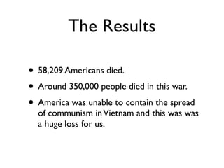 The Results

• 58,209 Americans died.
• Around 350,000 people died in this war.
• America was unable to contain the spread
  of communism in Vietnam and this was was
  a huge loss for us.
 