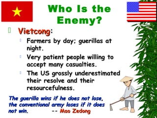 Who Is the
Enemy?
 VietcongVietcong:
 Farmers by day; guerillas atFarmers by day; guerillas at
night.night.
 Very patient people willing toVery patient people willing to
accept many casualties.accept many casualties.
 The US grossly underestimatedThe US grossly underestimated
their resolve and theirtheir resolve and their
resourcefulness.resourcefulness.
The guerilla wins if he does not lose,The guerilla wins if he does not lose,
the conventional army loses if it doesthe conventional army loses if it does
not win.not win. -- Mao ZedongMao Zedong
 