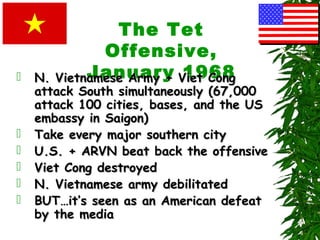 The Tet
Offensive,
January 1968 N. Vietnamese Army + Viet CongN. Vietnamese Army + Viet Cong
attack South simultaneously (67,000attack South simultaneously (67,000
attack 100 cities, bases, and the USattack 100 cities, bases, and the US
embassy in Saigon)embassy in Saigon)
 Take every major southern cityTake every major southern city
 U.S. + ARVN beat back the offensiveU.S. + ARVN beat back the offensive
 Viet Cong destroyedViet Cong destroyed
 N. Vietnamese army debilitatedN. Vietnamese army debilitated
 BUT…it’s seen as an American defeatBUT…it’s seen as an American defeat
by the mediaby the media
 