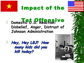 Impact of the
Tet Offensive Domestic U.S. Reaction:Domestic U.S. Reaction:
Disbelief, Anger, Distrust ofDisbelief, Anger, Distrust of
Johnson AdministrationJohnson Administration
 Hey, Hey LBJ! HowHey, Hey LBJ! How
many kids did youmany kids did you
kill today?kill today?
 