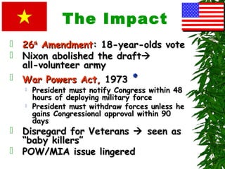 The Impact
 2626thth
AmendmentAmendment: 18-year-olds vote: 18-year-olds vote
 Nixon abolished the draftNixon abolished the draft
all-volunteer armyall-volunteer army
 War Powers Act,War Powers Act, 19731973 ‫٭‬‫٭‬
 President must notify Congress within 48President must notify Congress within 48
hours of deploying military forcehours of deploying military force
 President must withdraw forces unless hePresident must withdraw forces unless he
gains Congressional approval within 90gains Congressional approval within 90
daysdays
 Disregard for VeteransDisregard for Veterans  seen asseen as
“baby killers”“baby killers”
 POW/MIA issue lingeredPOW/MIA issue lingered
 