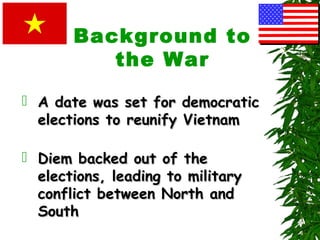 Background to
the War
 A date was set for democraticA date was set for democratic
elections to reunify Vietnamelections to reunify Vietnam
 Diem backed out of theDiem backed out of the
elections, leading to militaryelections, leading to military
conflict between North andconflict between North and
SouthSouth
 