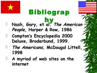 Bibliograp
hy
 Nash, Gary, et al.Nash, Gary, et al. The AmericanThe American
People,People, Harper & Row, 1986Harper & Row, 1986
 Compton’s Encyclopedia 2000Compton’s Encyclopedia 2000
Deluxe, Broderbund, 1999.Deluxe, Broderbund, 1999.
 The Americans,The Americans, McDougal Littell,McDougal Littell,
19981998
 A myriad of web sites on theA myriad of web sites on the
internetinternet
 