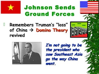 Johnson Sends
Ground Forces
 Remembers Truman’s “loss”Remembers Truman’s “loss”
of Chinaof China  Domino TheoryDomino Theory
revivedrevived
I’m not going to beI’m not going to be
the president whothe president who
saw Southeast Asiasaw Southeast Asia
go the way Chinago the way China
went.went.
 