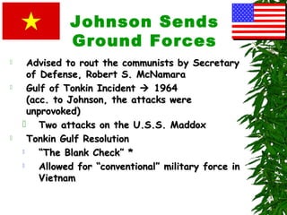 Johnson Sends
Ground Forces
 Advised to rout the communists by SecretaryAdvised to rout the communists by Secretary
of Defense, Robert S. McNamaraof Defense, Robert S. McNamara
 Gulf of Tonkin IncidentGulf of Tonkin Incident  19641964
(acc. to Johnson, the attacks were(acc. to Johnson, the attacks were
unprovoked)unprovoked)
 Two attacks on the U.S.S. MaddoxTwo attacks on the U.S.S. Maddox
 Tonkin Gulf ResolutionTonkin Gulf Resolution
 ““The Blank Check” *The Blank Check” *
 Allowed for “conventional” military force inAllowed for “conventional” military force in
VietnamVietnam
 