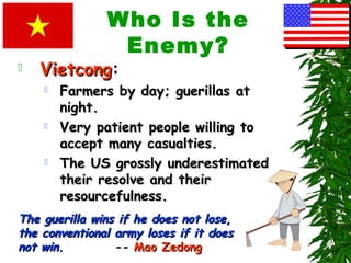 Who Is the
Enemy?
 VietcongVietcong:
 Farmers by day; guerillas atFarmers by day; guerillas at
night.night.
 Very patient people willing toVery patient people willing to
accept many casualties.accept many casualties.
 The US grossly underestimatedThe US grossly underestimated
their resolve and theirtheir resolve and their
resourcefulness.resourcefulness.
The guerilla wins if he does not lose,The guerilla wins if he does not lose,
the conventional army loses if it doesthe conventional army loses if it does
not win.not win. -- Mao ZedongMao Zedong
 