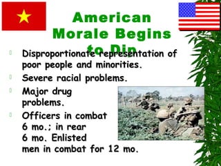 American
Morale Begins
to Dip Disproportionate representation ofDisproportionate representation of
poor people and minorities.poor people and minorities.
 Severe racial problems.Severe racial problems.
 Major drugMajor drug
problems.problems.
 Officers in combatOfficers in combat
6 mo.; in rear6 mo.; in rear
6 mo. Enlisted6 mo. Enlisted
men in combat for 12 mo.men in combat for 12 mo.
 