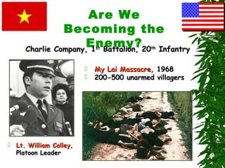 Are We
Becoming the
Enemy?
 Lt. William CalleyLt. William Calley,,
Platoon LeaderPlatoon Leader
 My Lai MassacreMy Lai Massacre, 1968, 1968
 200-500 unarmed villagers200-500 unarmed villagers
Charlie Company, 1Charlie Company, 1stst
Battalion, 20Battalion, 20thth
InfantryInfantry
 