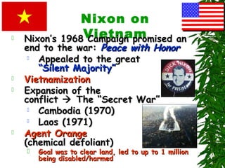 Nixon on
Vietnam Nixon’s 1968 Campaign promised anNixon’s 1968 Campaign promised an
end to the war:end to the war: Peace with HonorPeace with Honor
 Appealed to the greatAppealed to the great
“Silent Majority”“Silent Majority”
 VietnamizationVietnamization
 Expansion of theExpansion of the
conflictconflict  The “Secret War”The “Secret War”
 Cambodia (1970)Cambodia (1970)
 Laos (1971)Laos (1971)
 Agent OrangeAgent Orange
(chemical defoliant)(chemical defoliant)
 Goal was to clear land, led to up to 1 millionGoal was to clear land, led to up to 1 million
being disabled/harmedbeing disabled/harmed
 