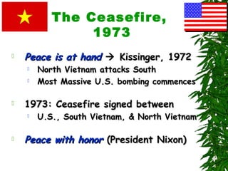 The Ceasefire,
1973
 Peace is at handPeace is at hand  Kissinger, 1972Kissinger, 1972
 North Vietnam attacks SouthNorth Vietnam attacks South
 Most Massive U.S. bombing commencesMost Massive U.S. bombing commences
 1973: Ceasefire signed between1973: Ceasefire signed between
 U.S., South Vietnam, & North VietnamU.S., South Vietnam, & North Vietnam
 Peace with honorPeace with honor (President Nixon)(President Nixon)
 