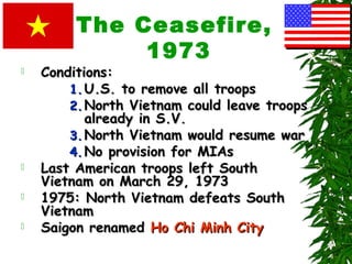 The Ceasefire,
1973
 Conditions:Conditions:
1.1. U.S. to remove all troopsU.S. to remove all troops
2.2. North Vietnam could leave troopsNorth Vietnam could leave troops
already in S.V.already in S.V.
3.3. North Vietnam would resume warNorth Vietnam would resume war
4.4. No provision for MIAsNo provision for MIAs
 Last American troops left SouthLast American troops left South
Vietnam on March 29, 1973Vietnam on March 29, 1973
 1975: North Vietnam defeats South1975: North Vietnam defeats South
VietnamVietnam
 Saigon renamedSaigon renamed Ho Chi Minh CityHo Chi Minh City
 