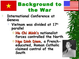 Background to
the War
 International Conference atInternational Conference at
GenevaGeneva
 Vietnam was divided at 17Vietnam was divided at 17thth
parallelparallel
O Ho Chi Minh’sHo Chi Minh’s nationalistnationalist
forces controlled the Northforces controlled the North
O Ngo Dinh DiemNgo Dinh Diem, a French-, a French-
educated, Roman Catholiceducated, Roman Catholic
claimed control of theclaimed control of the
SouthSouth
 