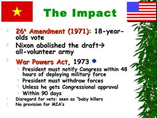 The Impact
 2626thth
Amendment (1971)Amendment (1971): 18-year-: 18-year-
olds voteolds vote
 Nixon abolished the draftNixon abolished the draft
all-volunteer armyall-volunteer army

War Powers Act,War Powers Act, 19731973 ‫٭‬‫٭‬
 President must notify Congress within 48President must notify Congress within 48
hours of deploying military forcehours of deploying military force
 President must withdraw forcesPresident must withdraw forces
 Unless he gets Congressional approvalUnless he gets Congressional approval
 Within 90 daysWithin 90 days
 Disregard for vets: seen as “baby killersDisregard for vets: seen as “baby killers
 No provision for MIA’sNo provision for MIA’s
 