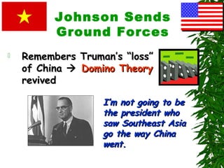 Johnson Sends
Ground Forces
 Remembers Truman’s “loss”Remembers Truman’s “loss”
of Chinaof China  Domino TheoryDomino Theory
revivedrevived
I’m not going to beI’m not going to be
the president whothe president who
saw Southeast Asiasaw Southeast Asia
go the way Chinago the way China
went.went.
 